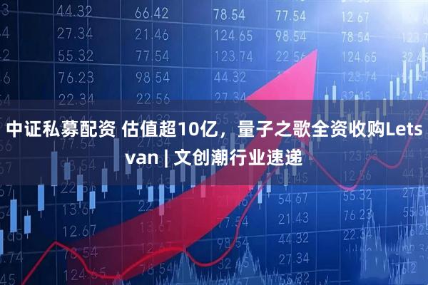 中证私募配资 估值超10亿，量子之歌全资收购Letsvan | 文创潮行业速递