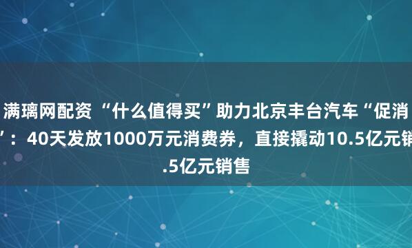 满璃网配资 “什么值得买”助力北京丰台汽车“促消费”：40天发放1000万元消费券，直接撬动10.5亿元销售