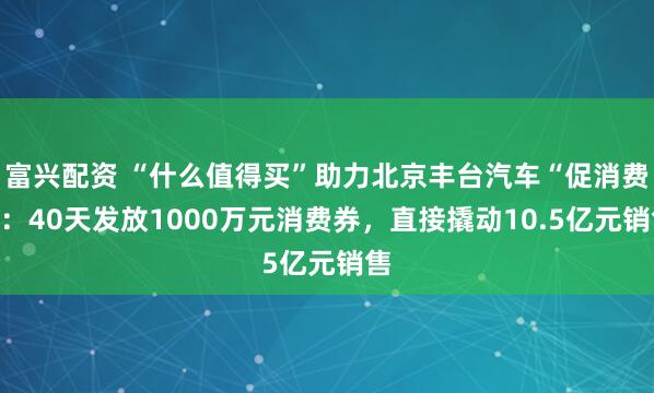 富兴配资 “什么值得买”助力北京丰台汽车“促消费”：40天发放1000万元消费券，直接撬动10.5亿元销售