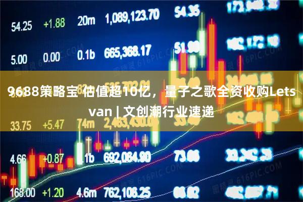 9688策略宝 估值超10亿，量子之歌全资收购Letsvan | 文创潮行业速递