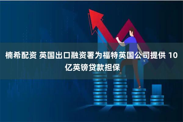 楠希配资 英国出口融资署为福特英国公司提供 10 亿英镑贷款担保