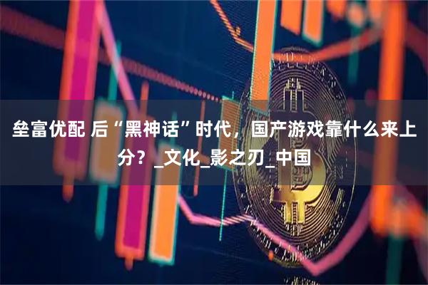 垒富优配 后“黑神话”时代，国产游戏靠什么来上分？_文化_影之刃_中国