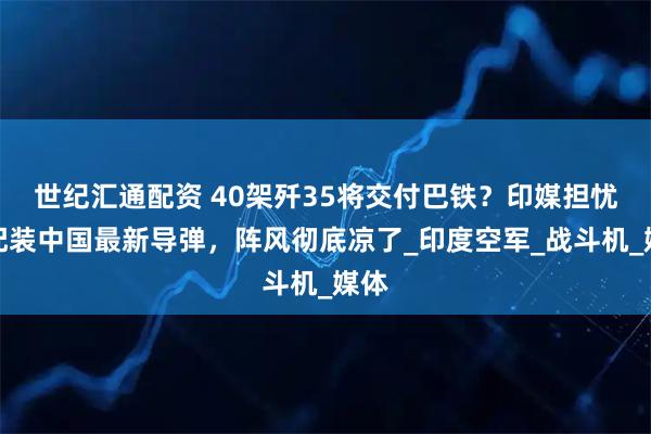 世纪汇通配资 40架歼35将交付巴铁？印媒担忧：配装中国最新导弹，阵风彻底凉了_印度空军_战斗机_媒体