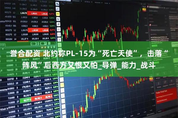 誉合配资 北约称PL-15为“死亡天使”，击落“阵风”后西方又恨又怕_导弹_能力_战斗