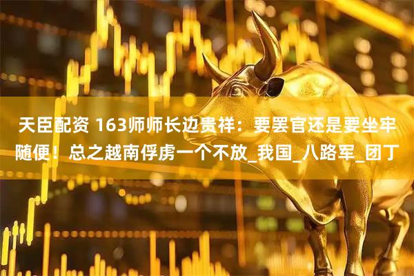 天臣配资 163师师长边贵祥：要罢官还是要坐牢随便！总之越南俘虏一个不放_我国_八路军_团丁