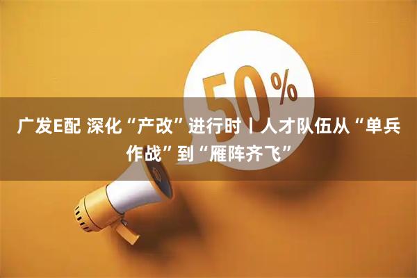 广发E配 深化“产改”进行时丨人才队伍从“单兵作战”到“雁阵齐飞”