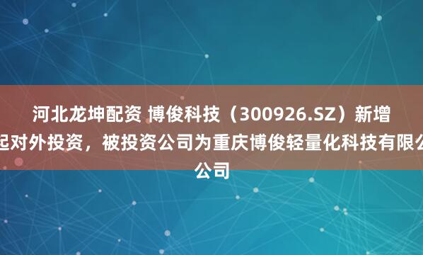 河北龙坤配资 博俊科技（300926.SZ）新增一起对外投资，被投资公司为重庆博俊轻量化科技有限公司