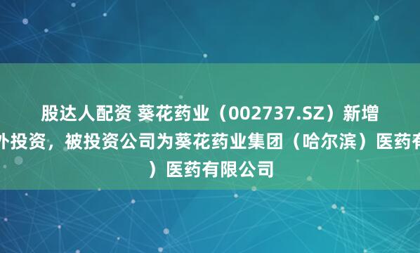 股达人配资 葵花药业（002737.SZ）新增一起对外投资，被投资公司为葵花药业集团（哈尔滨）医药有限公司