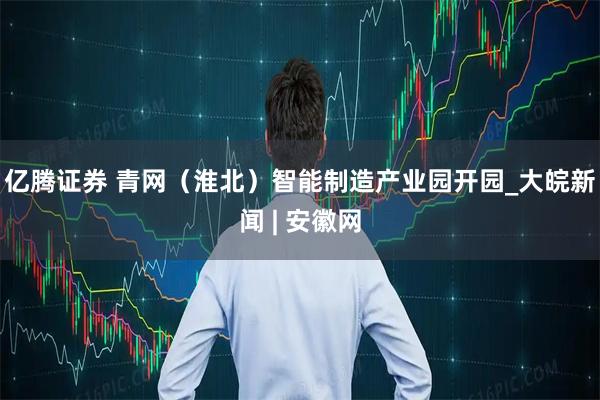 亿腾证券 青网（淮北）智能制造产业园开园_大皖新闻 | 安徽网
