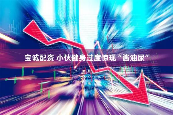 宝诚配资 小伙健身过度惊现“酱油尿”