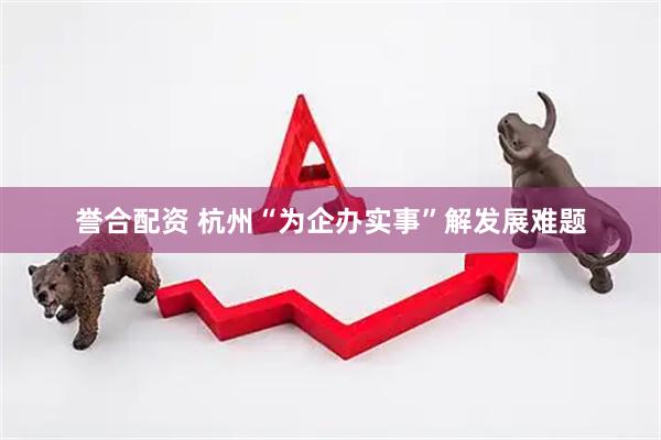 誉合配资 杭州“为企办实事”解发展难题