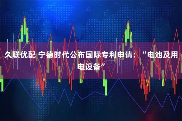 久联优配 宁德时代公布国际专利申请：“电池及用电设备”