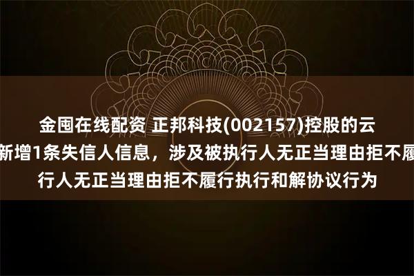 金囤在线配资 正邦科技(002157)控股的云南广联畜禽有限公司新增1条失信人信息，涉及被执行人无正当理由拒不履行执行和解协议行为