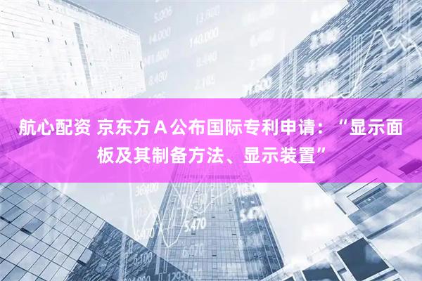 航心配资 京东方Ａ公布国际专利申请：“显示面板及其制备方法、显示装置”