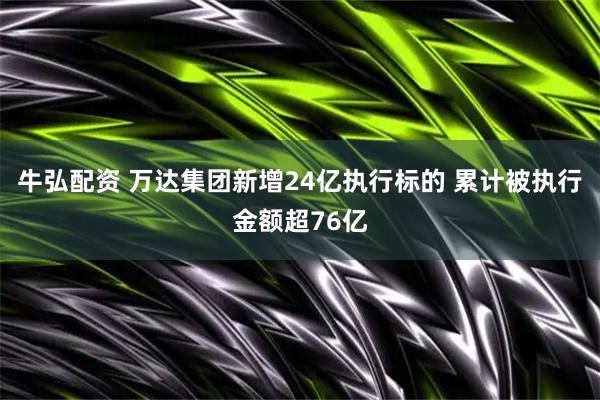 牛弘配资 万达集团新增24亿执行标的 累计被执行金额超76亿