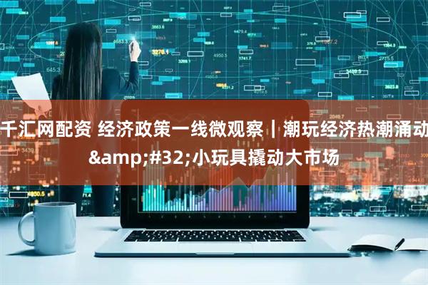 千汇网配资 经济政策一线微观察｜潮玩经济热潮涌动&#32;小玩具撬动大市场