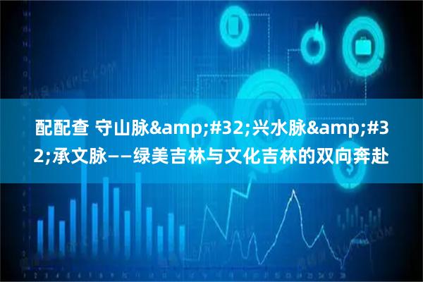 配配查 守山脉&#32;兴水脉&#32;承文脉——绿美吉林与文化吉林的双向奔赴