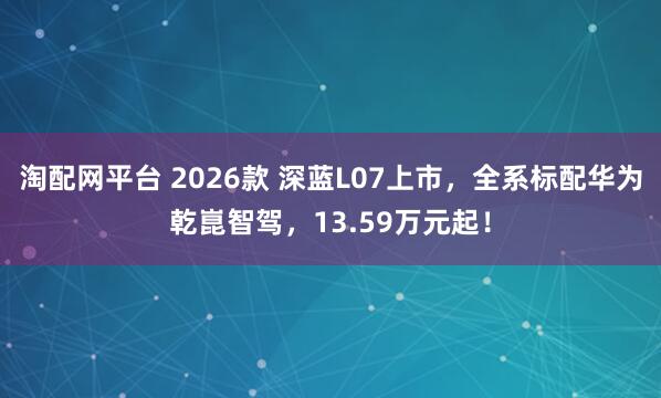 淘配网平台 2026款 深蓝L07上市，全系标配华为乾崑智驾，13.59万元起！