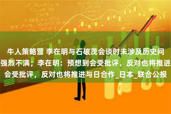 牛人策略营 李在明与石破茂会谈时未涉及历史问题，引发韩国市民团体强烈不满；李在明：预想到会受批评，反对也将推进与日合作_日本_联合公报