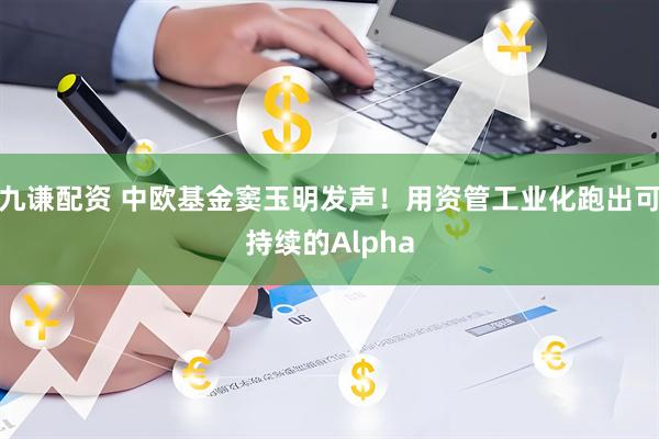 九谦配资 中欧基金窦玉明发声！用资管工业化跑出可持续的Alpha