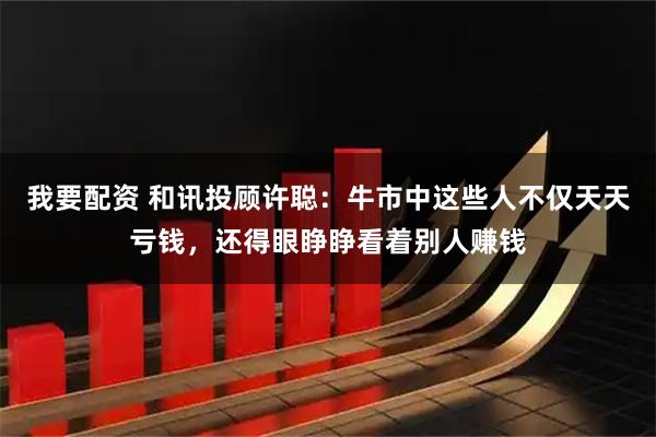 我要配资 和讯投顾许聪：牛市中这些人不仅天天亏钱，还得眼睁睁看着别人赚钱