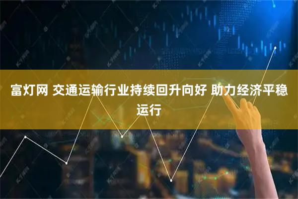 富灯网 交通运输行业持续回升向好 助力经济平稳运行