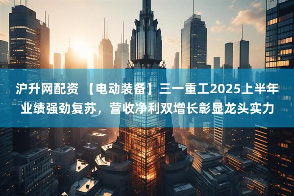 沪升网配资 【电动装备】三一重工2025上半年业绩强劲复苏，营收净利双增长彰显龙头实力