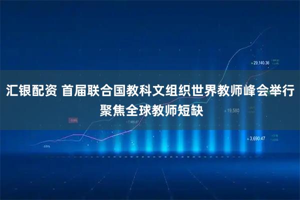 汇银配资 首届联合国教科文组织世界教师峰会举行 聚焦全球教师短缺