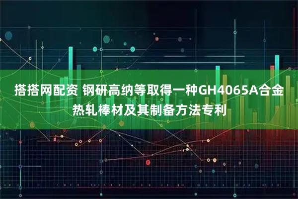 搭搭网配资 钢研高纳等取得一种GH4065A合金热轧棒材及其制备方法专利
