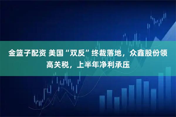 金篮子配资 美国“双反”终裁落地，众鑫股份领高关税，上半年净利承压
