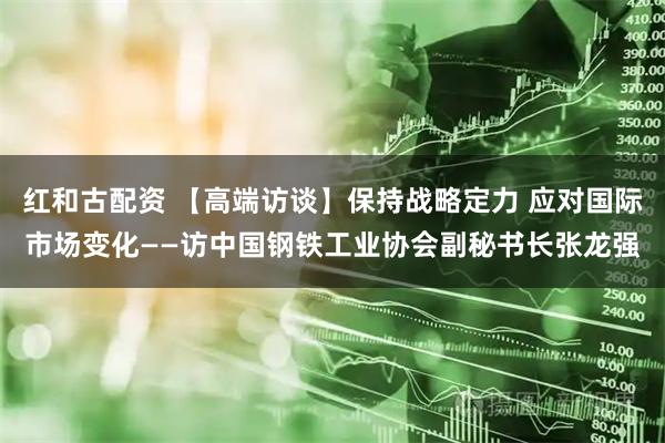红和古配资 【高端访谈】保持战略定力 应对国际市场变化——访中国钢铁工业协会副秘书长张龙强