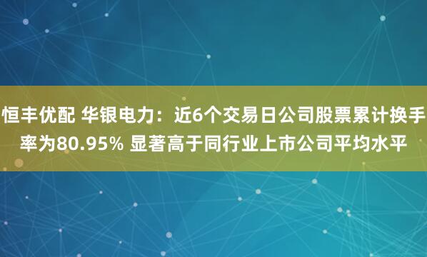 恒丰优配 华银电力：近6个交易日公司股票累计换手率为80.95% 显著高于同行业上市公司平均水平