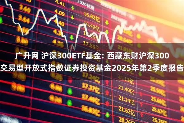 广升网 沪深300ETF基金: 西藏东财沪深300交易型开放式指数证券投资基金2025年第2季度报告