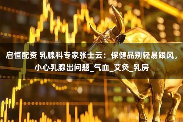 启恒配资 乳腺科专家张士云：保健品别轻易跟风，小心乳腺出问题_气血_艾灸_乳房