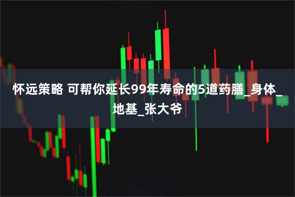 怀远策略 可帮你延长99年寿命的5道药膳_身体_地基_张大爷