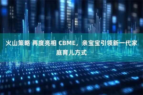 火山策略 再度亮相 CBME，亲宝宝引领新一代家庭育儿方式