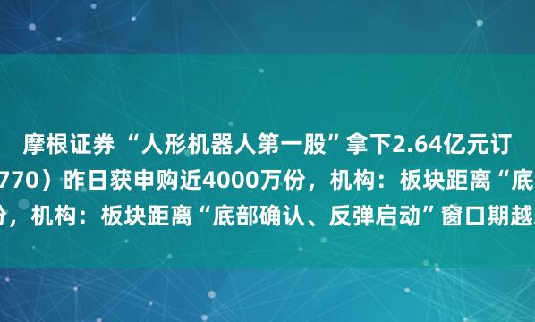摩根证券 “人形机器人第一股”拿下2.64亿元订单，机器人ETF（159770）昨日获申购近4000万份，机构：板块距离“底部确认、反弹启动”窗口期越来越近