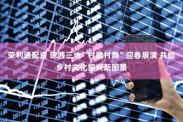 荣利通配资 琼西三地“村歌村舞”迎春展演 共绘乡村文化振兴新图景