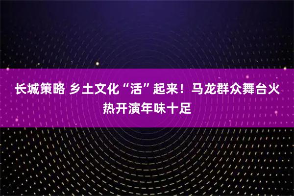长城策略 乡土文化“活”起来！马龙群众舞台火热开演年味十足