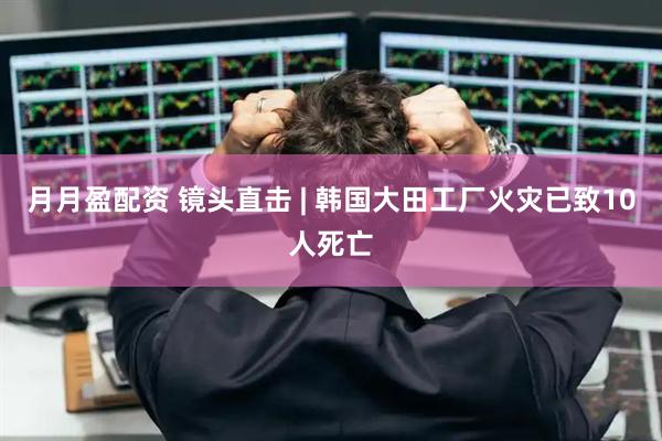 月月盈配资 镜头直击 | 韩国大田工厂火灾已致10人死亡