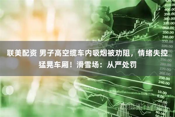 联美配资 男子高空缆车内吸烟被劝阻，情绪失控猛晃车厢！滑雪场：从严处罚