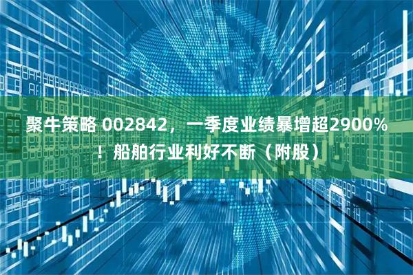 聚牛策略 002842，一季度业绩暴增超2900%！船舶行业利好不断（附股）